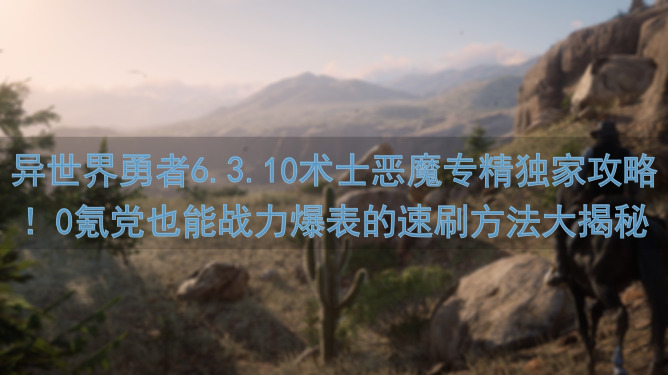 异世界勇者6.3.10术士恶魔专精独家攻略！0氪党也能战力爆表的速刷方法大揭秘