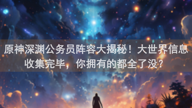 原神深渊公务员阵容大揭秘！大世界信息收集完毕，你拥有的都全了没？