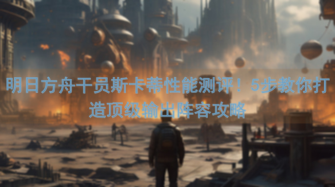 明日方舟干员斯卡蒂性能测评！5步教你打造顶级输出阵容攻略