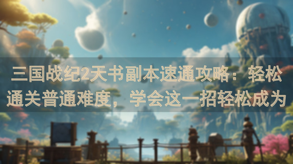 三国战纪2天书副本速通攻略：轻松通关普通难度，学会这一招轻松成为战神！