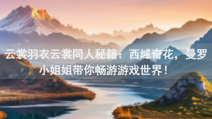 云裳羽衣云裳同人秘籍：西域奇花，曼罗小姐姐带你畅游游戏世界！